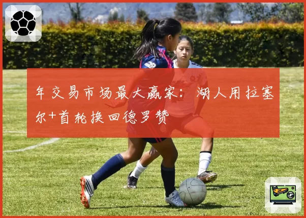 年交易市场最大赢家：湖人用拉塞尔+首轮换回德罗赞