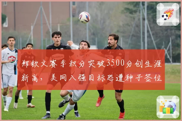 郑钦文赛季积分突破3500分创生涯新高,美网八强目标恐遭种子签位阻击