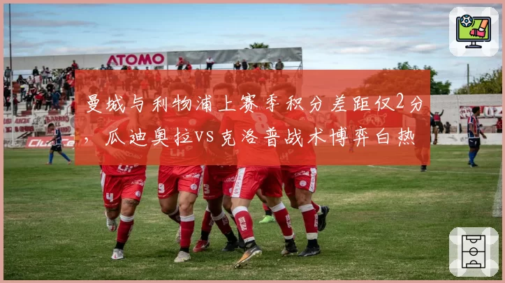曼城与利物浦上赛季积分差距仅2分，瓜迪奥拉vs克洛普战术博弈白热化