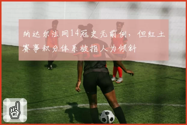 纳达尔法网14冠史无前例，但红土赛事积分体系被指人为倾斜