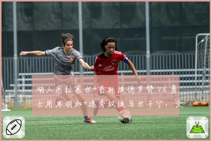 湖人用拉塞尔+首轮换德罗赞 vs 勇士用库明加+选秀权换马尔卡宁,交易筹码性价比博弈