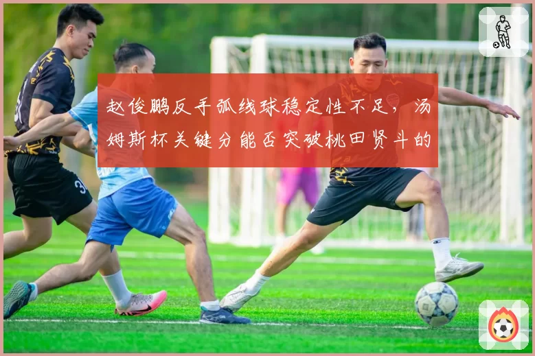 赵俊鹏反手弧线球稳定性不足，汤姆斯杯关键分能否突破桃田贤斗的防守？