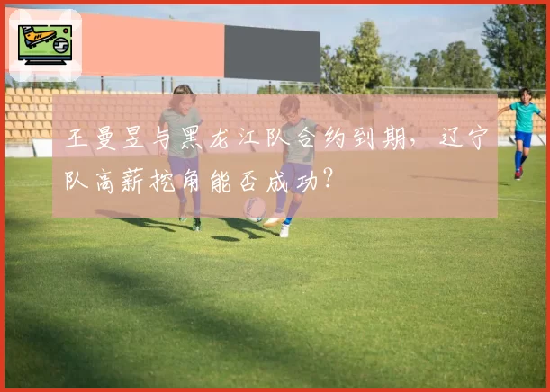 王曼昱与黑龙江队合约到期,辽宁队高薪挖角能否成功?