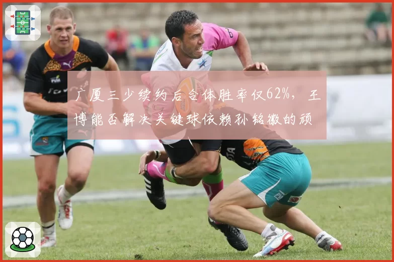广厦三少续约后合体胜率仅62%，王博能否解决关键球依赖孙铭徽的顽疾？