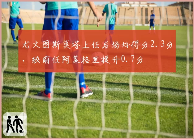 尤文图斯莫塔上任后场均得分2.3分,较前任阿莱格里提升0.7分