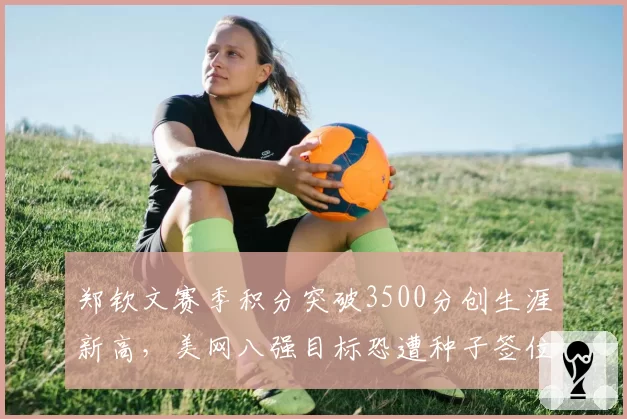 郑钦文赛季积分突破3500分创生涯新高，美网八强目标恐遭种子签位阻击