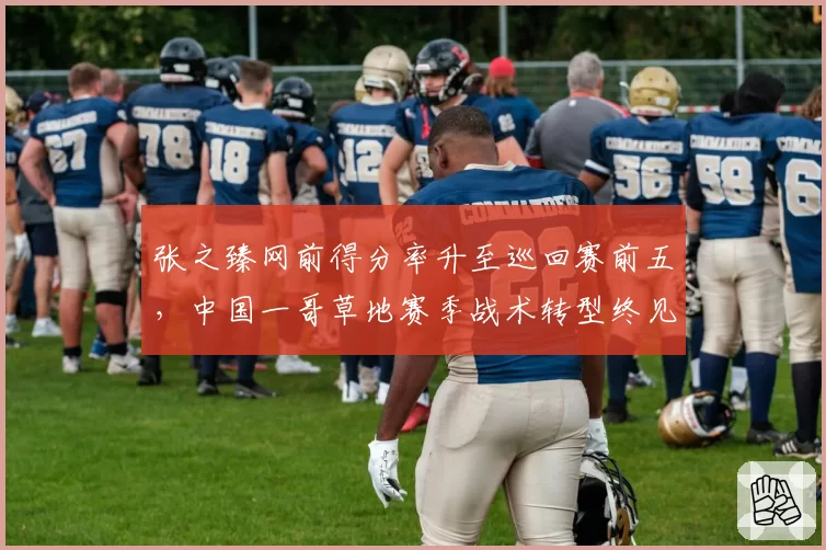 张之臻网前得分率升至巡回赛前五,中国一哥草地赛季战术转型终见成效