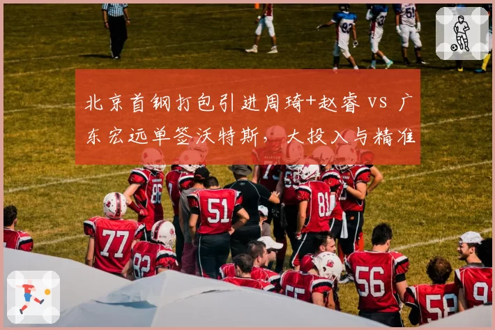 北京首钢打包引进周琦+赵睿 vs 广东宏远单签沃特斯，大投入与精准补强策略对比