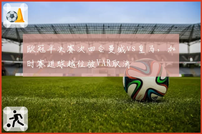欧冠半决赛次回合曼城vs皇马,加时赛进球越位被VAR取消