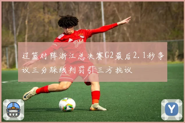 辽篮对阵浙江总决赛G2最后2.1秒争议三分踩线判罚引三方抗议