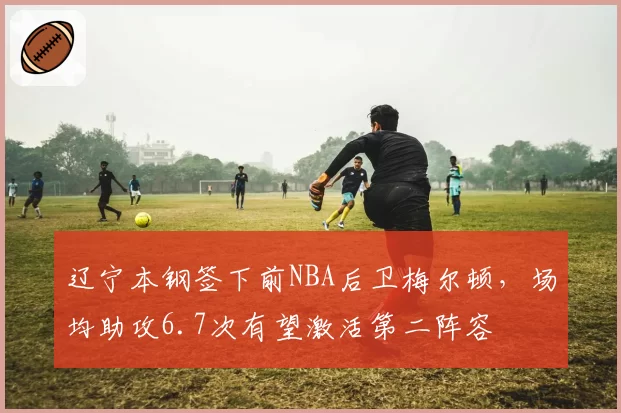 辽宁本钢签下前NBA后卫梅尔顿，场均助攻6.7次有望激活第二阵容