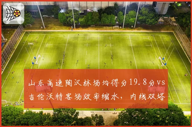 山东高速陶汉林场均得分19.8分vs吉伦沃特客场效率缩水,内线双塔稳定性成季后赛隐患
