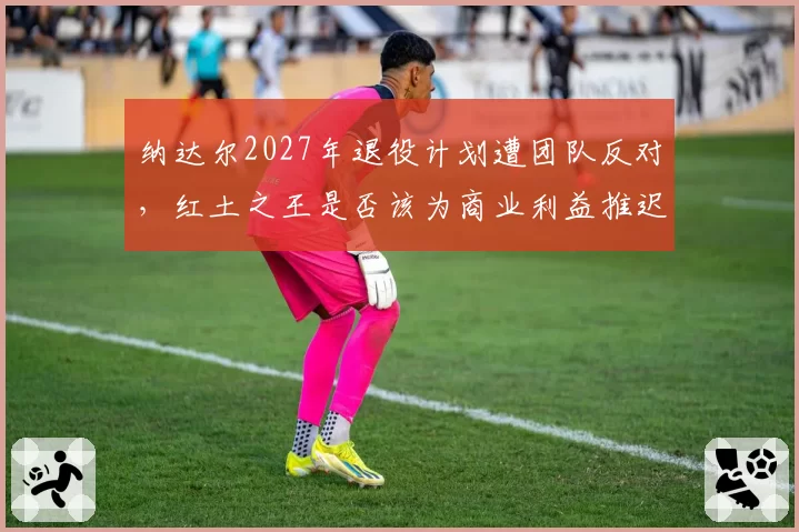 纳达尔2027年退役计划遭团队反对，红土之王是否该为商业利益推迟告别？