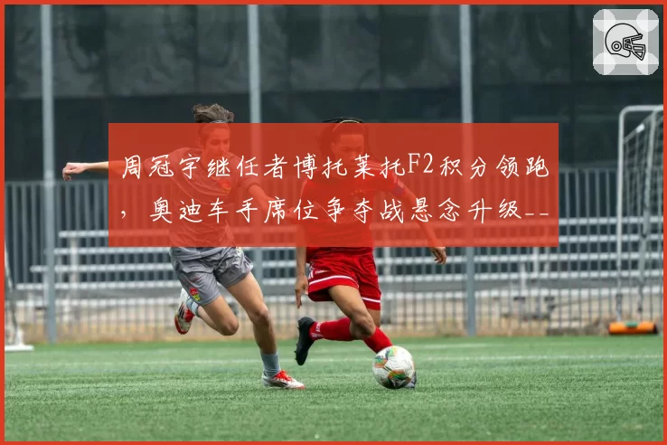 周冠宇继任者博托莱托F2积分领跑,奥迪车手席位争夺战悬念升级__br_