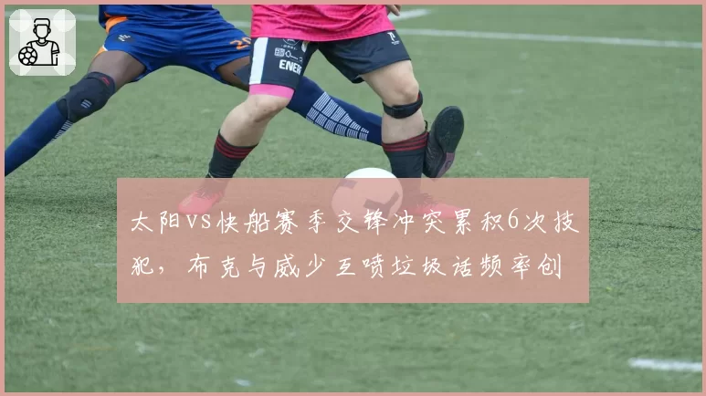 太阳vs快船赛季交锋冲突累积6次技犯，布克与威少互喷垃圾话频率创纪录