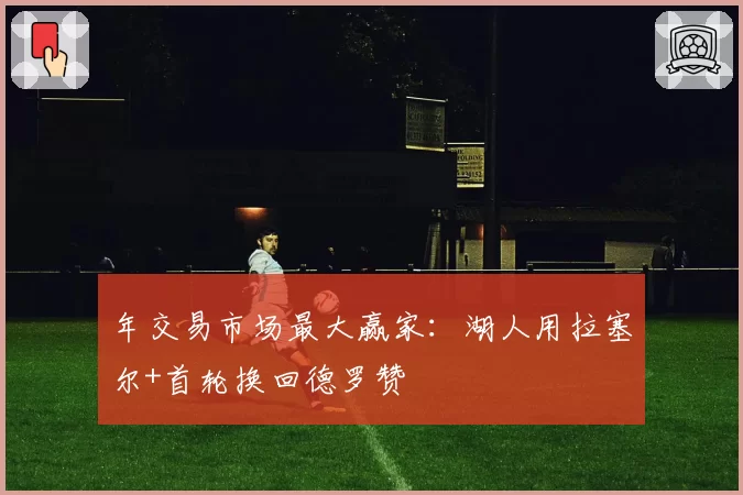 年交易市场最大赢家：湖人用拉塞尔+首轮换回德罗赞