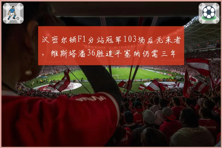 汉密尔顿F1分站冠军103场后无来者，维斯塔潘36胜追平塞纳仍需三年__br_