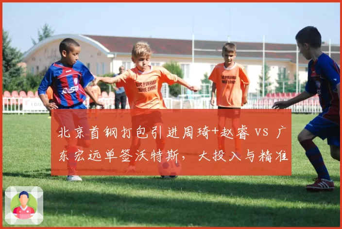 北京首钢打包引进周琦+赵睿 vs 广东宏远单签沃特斯，大投入与精准补强策略对比