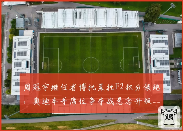 周冠宇继任者博托莱托F2积分领跑,奥迪车手席位争夺战悬念升级__br_