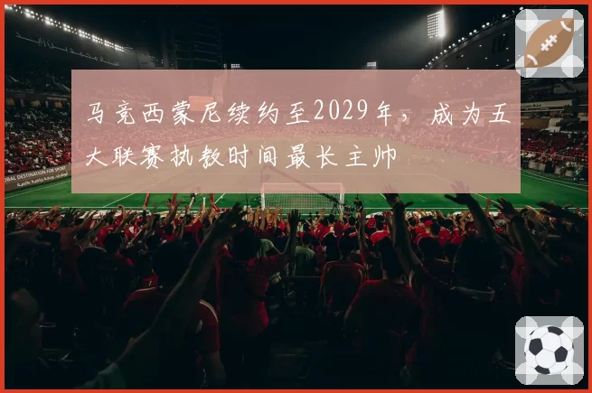马竞西蒙尼续约至2029年，成为五大联赛执教时间最长主帅