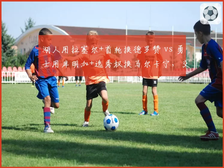 湖人用拉塞尔+首轮换德罗赞 vs 勇士用库明加+选秀权换马尔卡宁，交易筹码性价比博弈