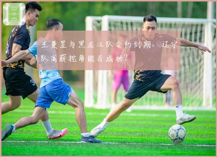 王曼昱与黑龙江队合约到期，辽宁队高薪挖角能否成功？