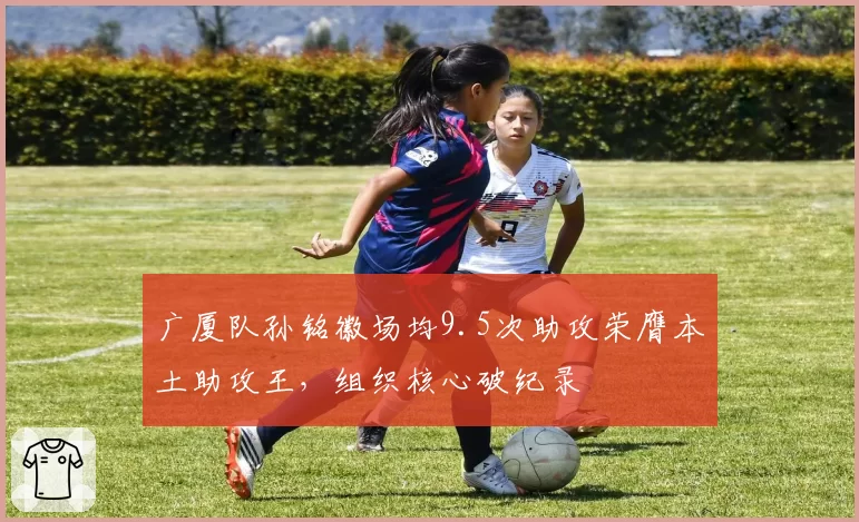广厦队孙铭徽场均9.5次助攻荣膺本土助攻王，组织核心破纪录