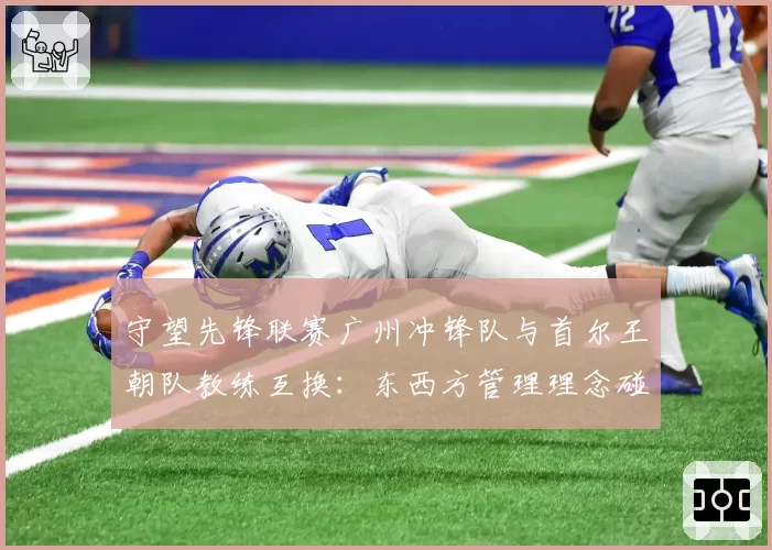 守望先锋联赛广州冲锋队与首尔王朝队教练互换:东西方管理理念碰撞
