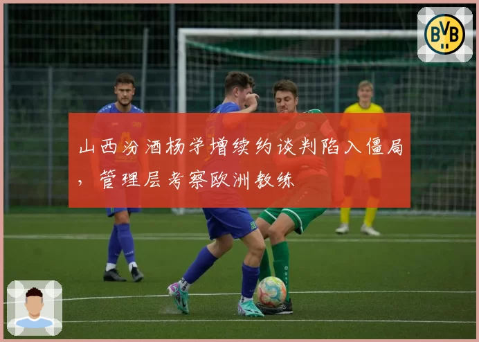 山西汾酒杨学增续约谈判陷入僵局，管理层考察欧洲教练