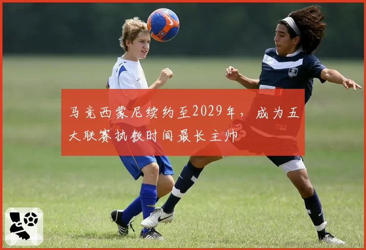 马竞西蒙尼续约至2029年，成为五大联赛执教时间最长主帅
