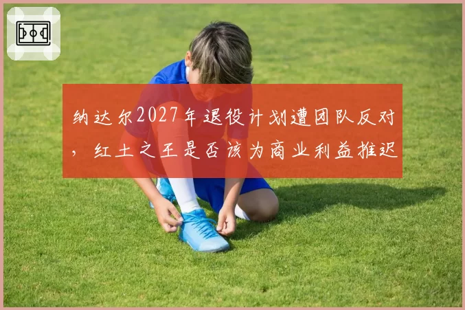 纳达尔2027年退役计划遭团队反对,红土之王是否该为商业利益推迟告别?