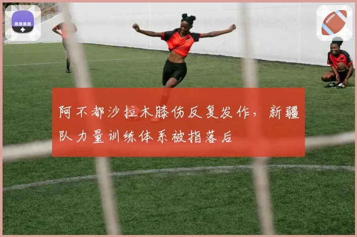 阿不都沙拉木膝伤反复发作，新疆队力量训练体系被指落后