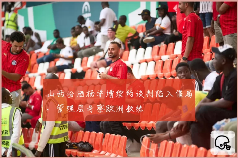 山西汾酒杨学增续约谈判陷入僵局，管理层考察欧洲教练