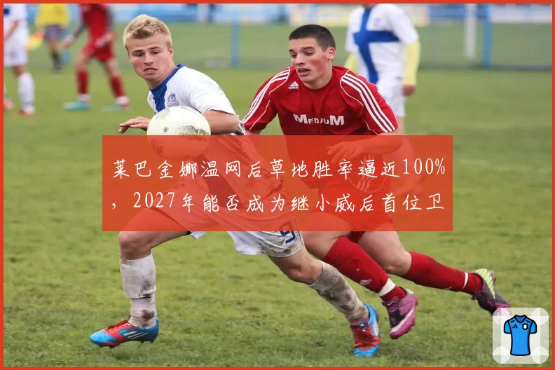 莱巴金娜温网后草地胜率逼近100%,2027年能否成为继小威后首位卫冕温网的女球员?