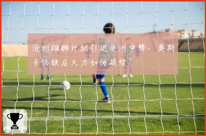 沧州雄狮计划引进非洲中锋,奥斯卡伤缺后火力如何延续?