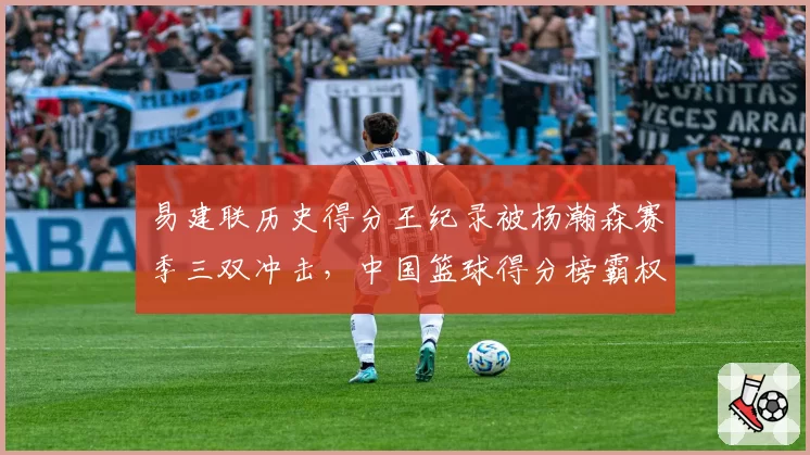 易建联历史得分王纪录被杨瀚森赛季三双冲击，中国篮球得分榜霸权更迭是否已进入倒计时？