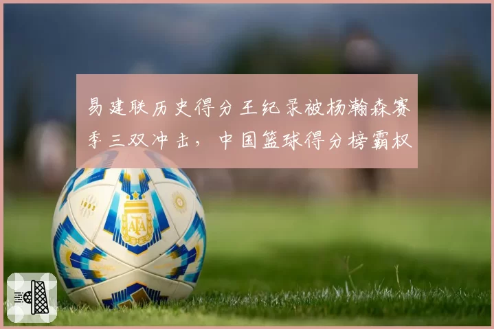 易建联历史得分王纪录被杨瀚森赛季三双冲击，中国篮球得分榜霸权更迭是否已进入倒计时？