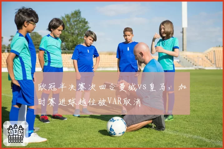 欧冠半决赛次回合曼城vs皇马,加时赛进球越位被VAR取消