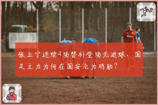 张玉宁连续4场替补登场无进球,国足主力为何在国安沦为鸡肋?
