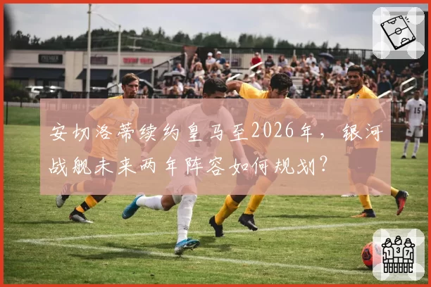 安切洛蒂续约皇马至2026年，银河战舰未来两年阵容如何规划？