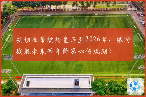 安切洛蒂续约皇马至2026年,银河战舰未来两年阵容如何规划?