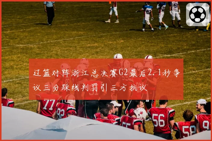 辽篮对阵浙江总决赛G2最后2.1秒争议三分踩线判罚引三方抗议