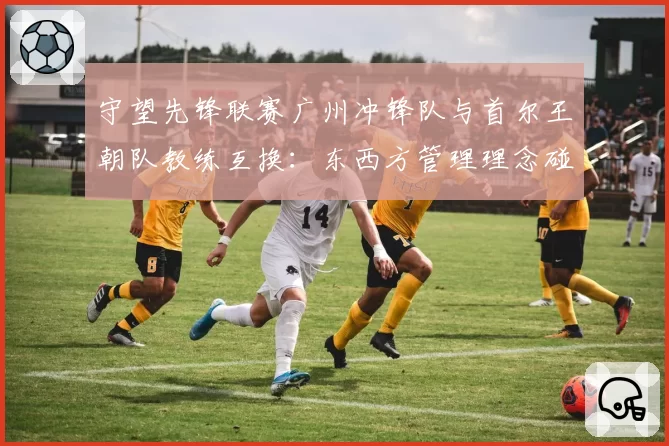 守望先锋联赛广州冲锋队与首尔王朝队教练互换：东西方管理理念碰撞