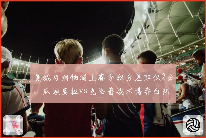 曼城与利物浦上赛季积分差距仅2分,瓜迪奥拉vs克洛普战术博弈白热化