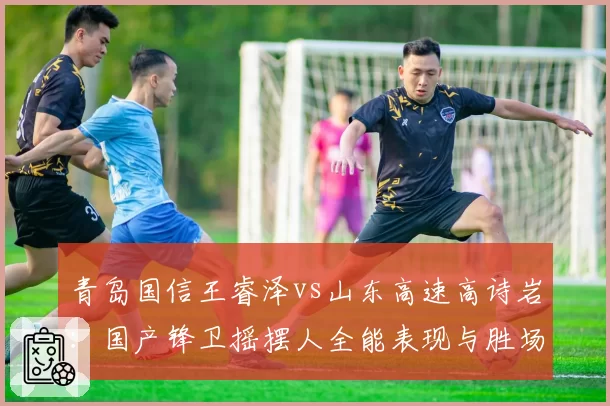青岛国信王睿泽vs山东高速高诗岩：国产锋卫摇摆人全能表现与胜场贡献值对比