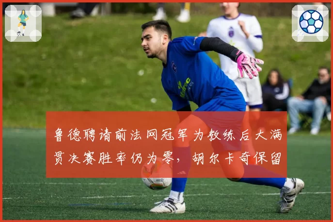 鲁德聘请前法网冠军为教练后大满贯决赛胜率仍为零,胡尔卡奇保留原始团队后瓶颈难破