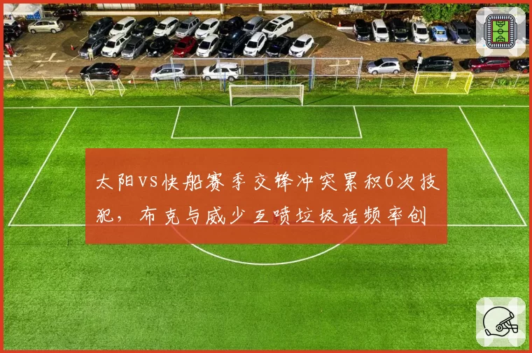 太阳vs快船赛季交锋冲突累积6次技犯，布克与威少互喷垃圾话频率创纪录