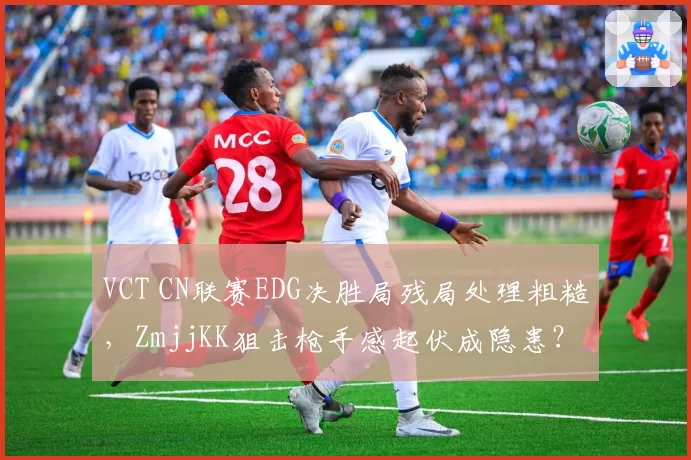 VCT CN联赛EDG决胜局残局处理粗糙,ZmjjKK狙击枪手感起伏成隐患?