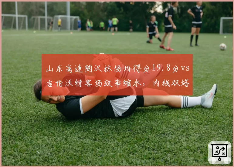 山东高速陶汉林场均得分19.8分vs吉伦沃特客场效率缩水,内线双塔稳定性成季后赛隐患
