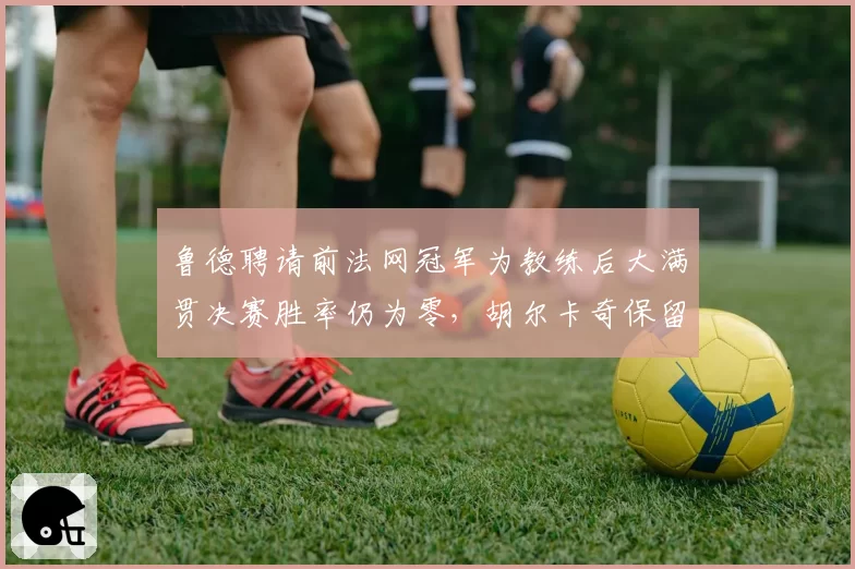 鲁德聘请前法网冠军为教练后大满贯决赛胜率仍为零，胡尔卡奇保留原始团队后瓶颈难破